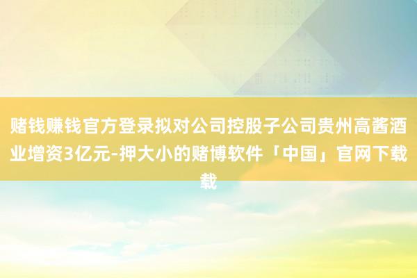 赌钱赚钱官方登录拟对公司控股子公司贵州高酱酒业增资3亿元-押大小的赌博软件「中国」官网下载