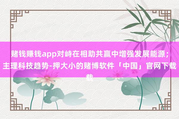 赌钱赚钱app对峙在相助共赢中增强发展能源；主理科技趋势-押大小的赌博软件「中国」官网下载