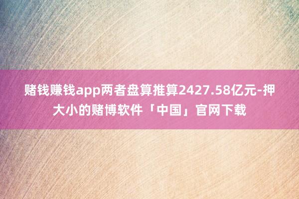 赌钱赚钱app两者盘算推算2427.58亿元-押大小的赌博软件「中国」官网下载