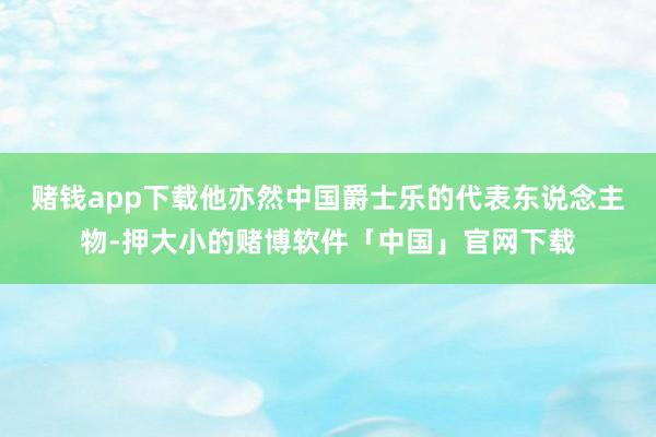 赌钱app下载他亦然中国爵士乐的代表东说念主物-押大小的赌博软件「中国」官网下载