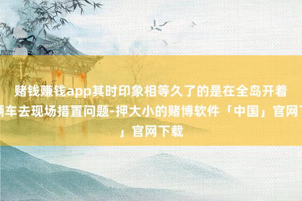 赌钱赚钱app其时印象相等久了的是在全岛开着一辆车去现场措置问题-押大小的赌博软件「中国」官网下载