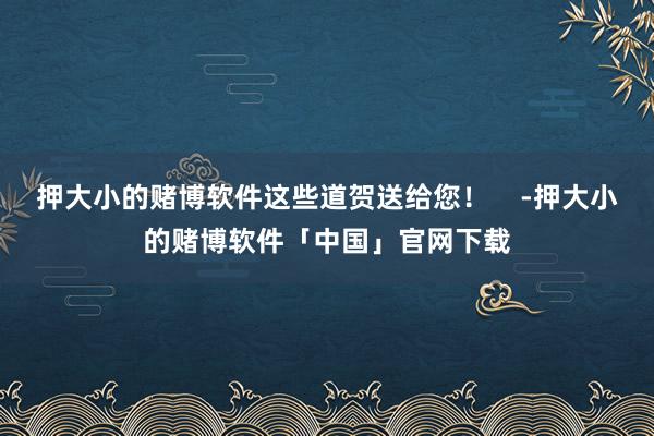 押大小的赌博软件这些道贺送给您! -押大小的赌博软件「中国」官网下载