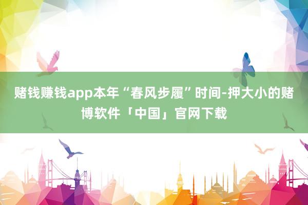 赌钱赚钱app本年“春风步履”时间-押大小的赌博软件「中国」官网下载