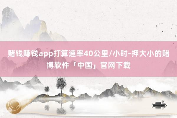 赌钱赚钱app打算速率40公里/小时-押大小的赌博软件「中国」官网下载