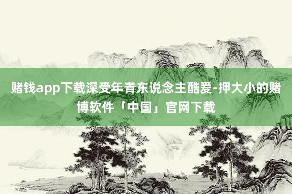 赌钱app下载深受年青东说念主酷爱-押大小的赌博软件「中国」官网下载