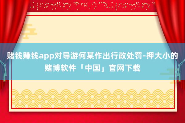 赌钱赚钱app对导游何某作出行政处罚-押大小的赌博软件「中国」官网下载
