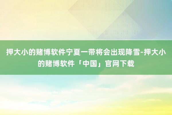 押大小的赌博软件宁夏一带将会出现降雪-押大小的赌博软件「中国」官网下载
