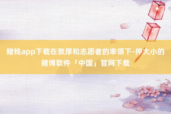 赌钱app下载在敦厚和志愿者的率领下-押大小的赌博软件「中国」官网下载