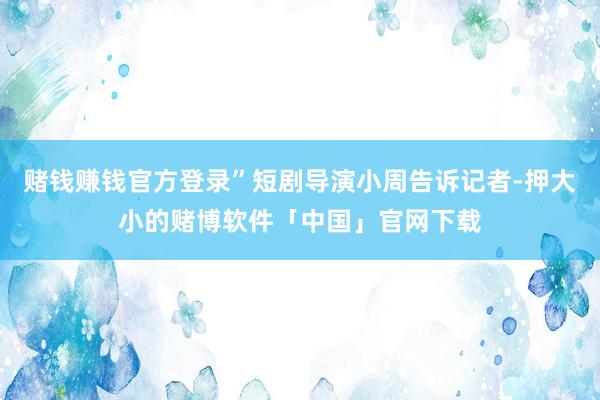 赌钱赚钱官方登录”短剧导演小周告诉记者-押大小的赌博软件「中国」官网下载