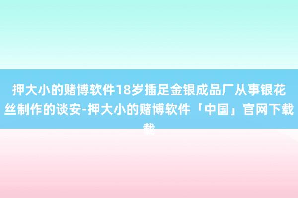 押大小的赌博软件18岁插足金银成品厂从事银花丝制作的谈安-押大小的赌博软件「中国」官网下载