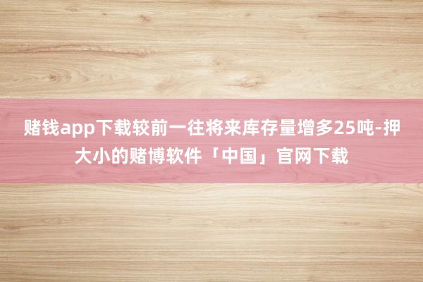 赌钱app下载较前一往将来库存量增多25吨-押大小的赌博软件「中国」官网下载