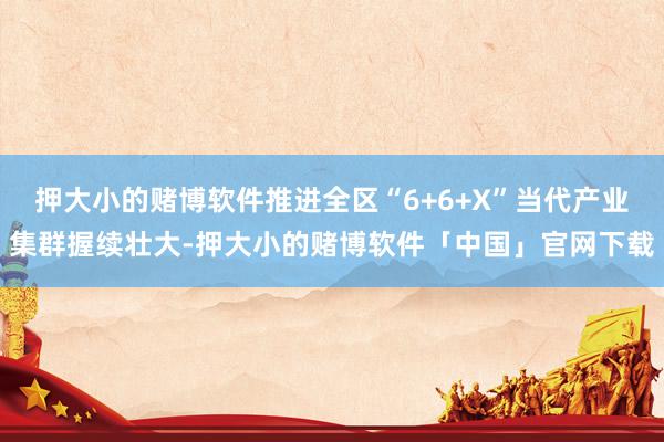 押大小的赌博软件推进全区“6+6+X”当代产业集群握续壮大-押大小的赌博软件「中国」官网下载