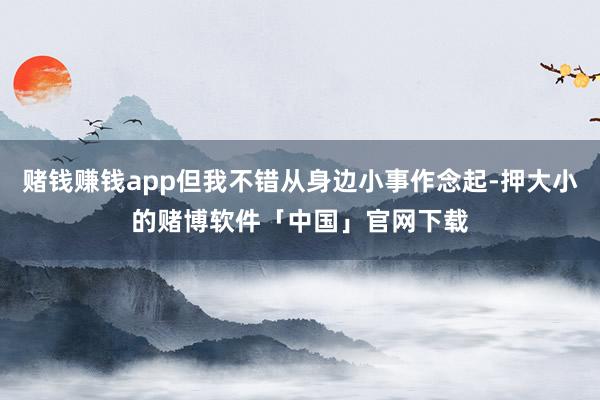 赌钱赚钱app但我不错从身边小事作念起-押大小的赌博软件「中国」官网下载