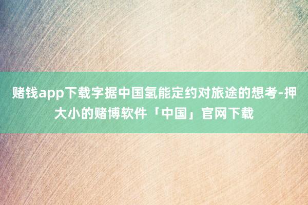 赌钱app下载字据中国氢能定约对旅途的想考-押大小的赌博软件「中国」官网下载