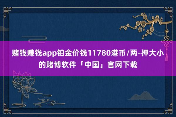 赌钱赚钱app铂金价钱11780港币/两-押大小的赌博软件「中国」官网下载
