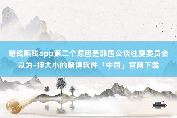 赌钱赚钱app　　第二个原因是韩国公谈往复委员会以为-押大小的赌博软件「中国」官网下载
