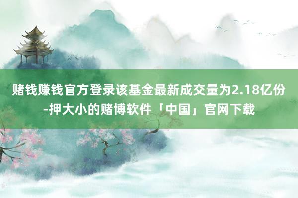 赌钱赚钱官方登录该基金最新成交量为2.18亿份-押大小的赌博软件「中国」官网下载