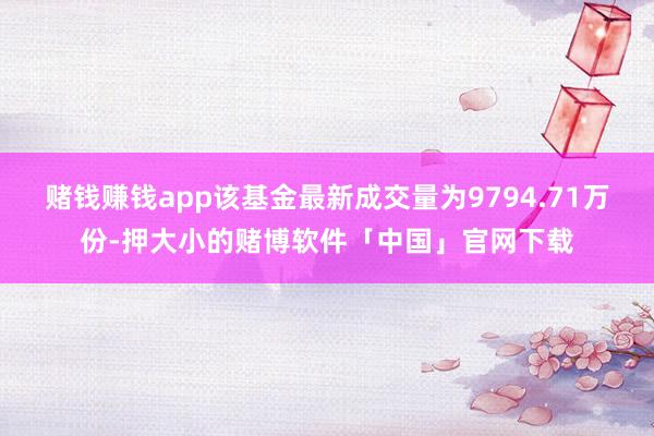 赌钱赚钱app该基金最新成交量为9794.71万份-押大小的赌博软件「中国」官网下载