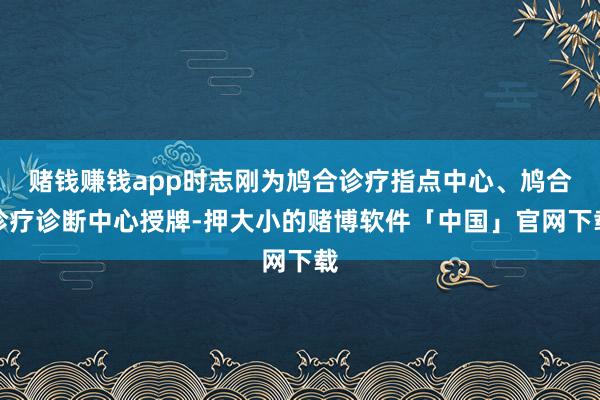 赌钱赚钱app时志刚为鸠合诊疗指点中心、鸠合诊疗诊断中心授牌-押大小的赌博软件「中国」官网下载