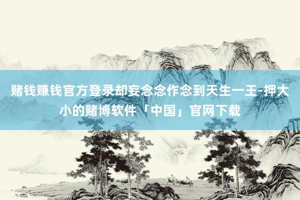 赌钱赚钱官方登录却妄念念作念到天生一王-押大小的赌博软件「中国」官网下载