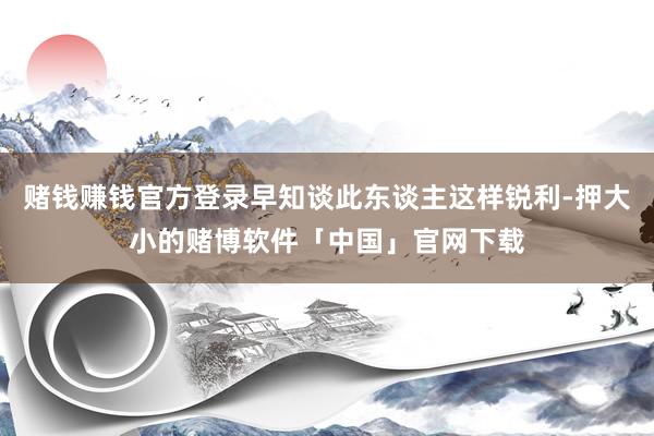 赌钱赚钱官方登录早知谈此东谈主这样锐利-押大小的赌博软件「中国」官网下载