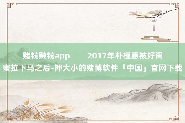 赌钱赚钱app        2017年朴槿惠被好闺蜜拉下马之后-押大小的赌博软件「中国」官网下载