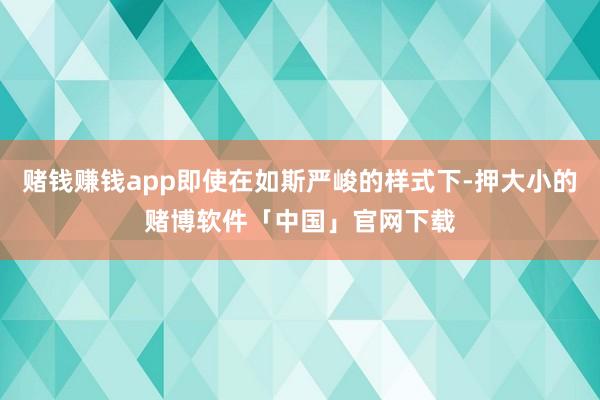 赌钱赚钱app即使在如斯严峻的样式下-押大小的赌博软件「中国」官网下载
