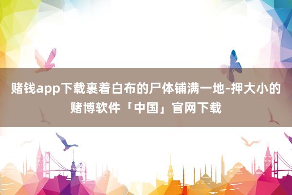 赌钱app下载裹着白布的尸体铺满一地-押大小的赌博软件「中国」官网下载