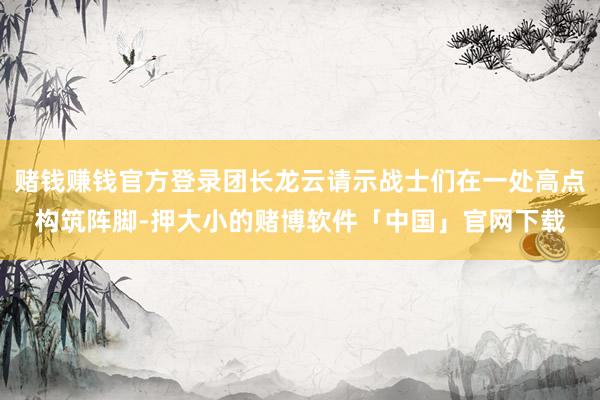 赌钱赚钱官方登录团长龙云请示战士们在一处高点构筑阵脚-押大小的赌博软件「中国」官网下载