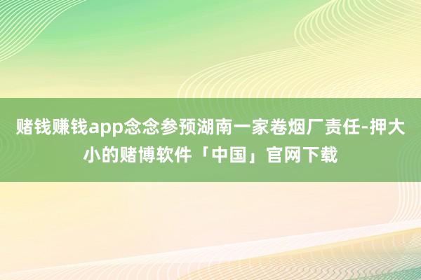 赌钱赚钱app念念参预湖南一家卷烟厂责任-押大小的赌博软件「中国」官网下载