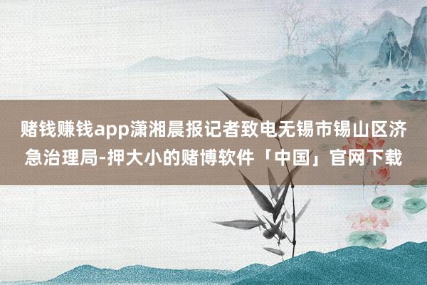 赌钱赚钱app潇湘晨报记者致电无锡市锡山区济急治理局-押大小的赌博软件「中国」官网下载