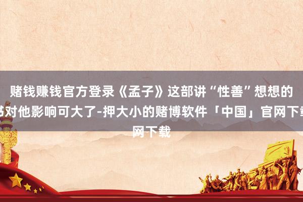 赌钱赚钱官方登录《孟子》这部讲“性善”想想的书对他影响可大了-押大小的赌博软件「中国」官网下载