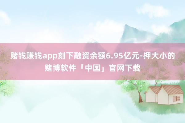 赌钱赚钱app刻下融资余额6.95亿元-押大小的赌博软件「中国」官网下载