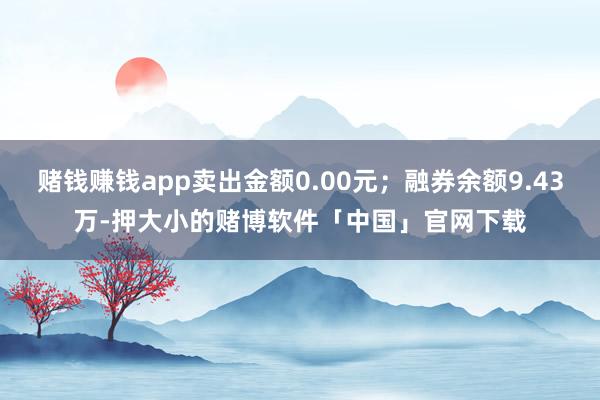 赌钱赚钱app卖出金额0.00元；融券余额9.43万-押大小的赌博软件「中国」官网下载