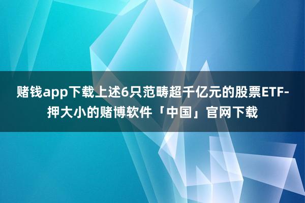 赌钱app下载上述6只范畴超千亿元的股票ETF-押大小的赌博软件「中国」官网下载