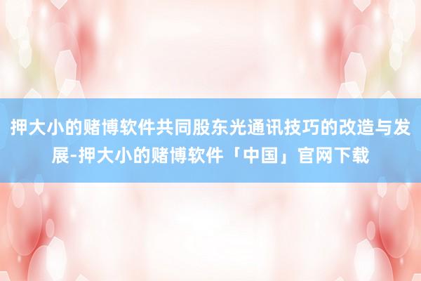 押大小的赌博软件共同股东光通讯技巧的改造与发展-押大小的赌博软件「中国」官网下载