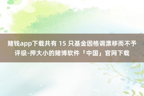 赌钱app下载共有 15 只基金因格调漂移而不予评级-押大小的赌博软件「中国」官网下载