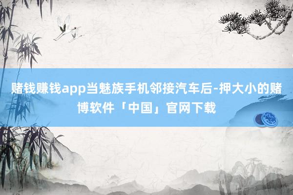 赌钱赚钱app当魅族手机邻接汽车后-押大小的赌博软件「中国」官网下载