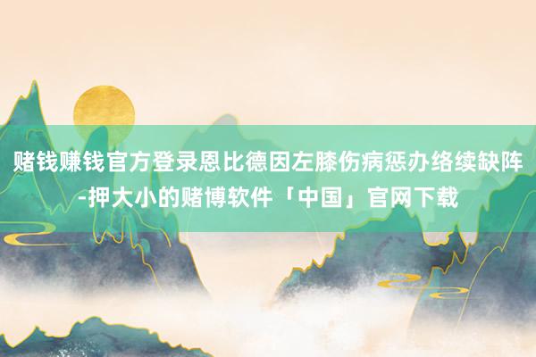 赌钱赚钱官方登录恩比德因左膝伤病惩办络续缺阵-押大小的赌博软件「中国」官网下载
