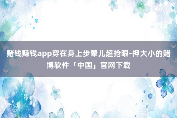 赌钱赚钱app穿在身上步辇儿超抢眼-押大小的赌博软件「中国」官网下载