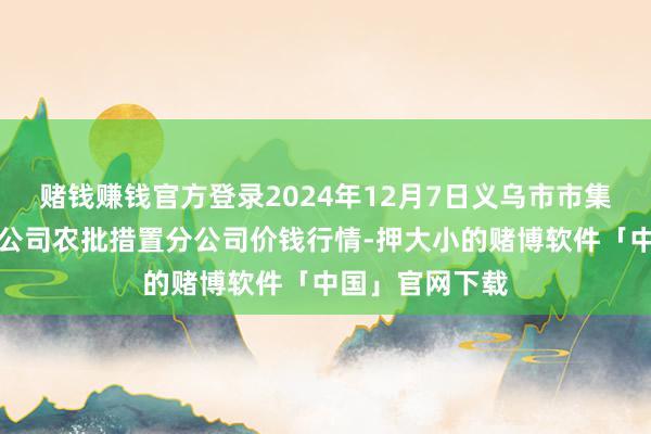 赌钱赚钱官方登录2024年12月7日义乌市市集发展集团有限公司农批措置分公司价钱行情-押大小的赌博软件「中国」官网下载