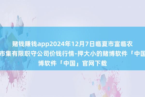 赌钱赚钱app2024年12月7日临夏市富临农副居品批发市集有限职守公司价钱行情-押大小的赌博软件「中国」官网下载