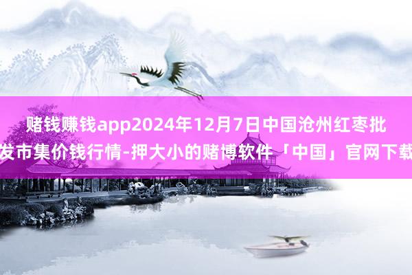 赌钱赚钱app2024年12月7日中国沧州红枣批发市集价钱行情-押大小的赌博软件「中国」官网下载