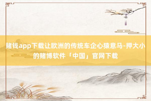赌钱app下载让欧洲的传统车企心猿意马-押大小的赌博软件「中国」官网下载