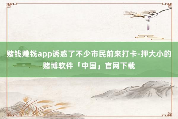 赌钱赚钱app诱惑了不少市民前来打卡-押大小的赌博软件「中国」官网下载