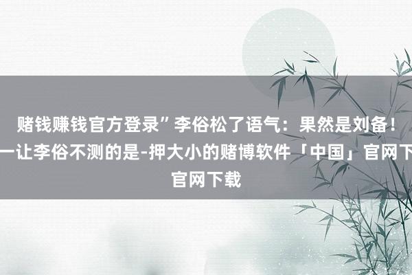 赌钱赚钱官方登录”李俗松了语气：果然是刘备！独一让李俗不测的是-押大小的赌博软件「中国」官网下载