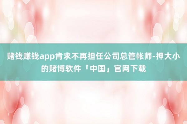 赌钱赚钱app肯求不再担任公司总管帐师-押大小的赌博软件「中国」官网下载