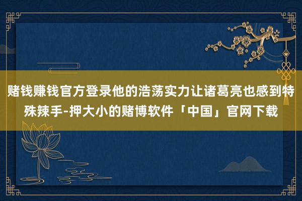 赌钱赚钱官方登录他的浩荡实力让诸葛亮也感到特殊辣手-押大小的赌博软件「中国」官网下载