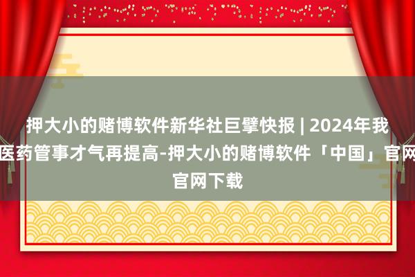 押大小的赌博软件新华社巨擘快报 | 2024年我国中医药管事才气再提高-押大小的赌博软件「中国」官网下载