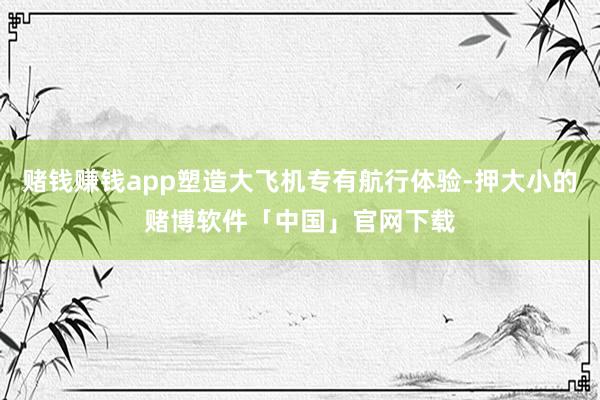赌钱赚钱app塑造大飞机专有航行体验-押大小的赌博软件「中国」官网下载